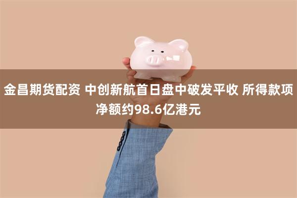 金昌期货配资 中创新航首日盘中破发平收 所得款项净额约98.6亿港元