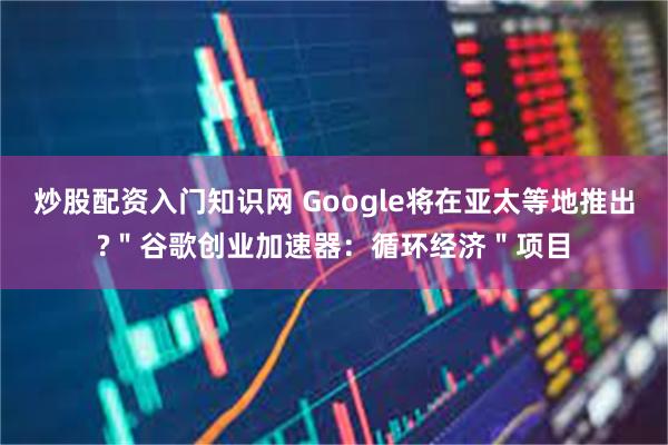 炒股配资入门知识网 Google将在亚太等地推出?＂谷歌创业加速器：循环经济＂项目