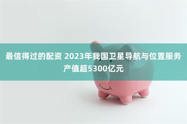 最信得过的配资 2023年我国卫星导航与位置服务产值超5300亿元