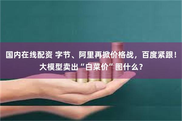 国内在线配资 字节、阿里再掀价格战，百度紧跟！大模型卖出“白菜价”图什么？