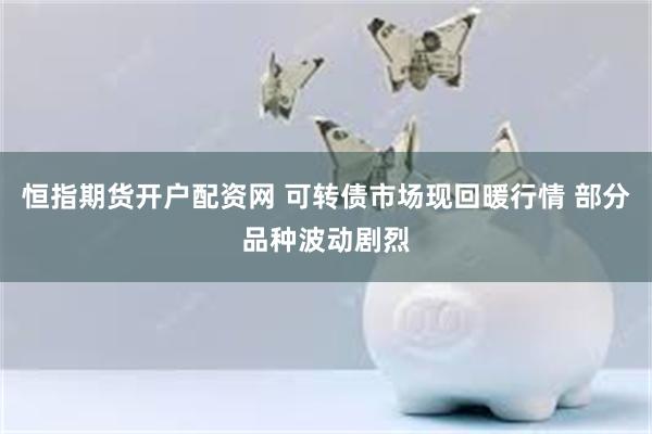 恒指期货开户配资网 可转债市场现回暖行情 部分品种波动剧烈