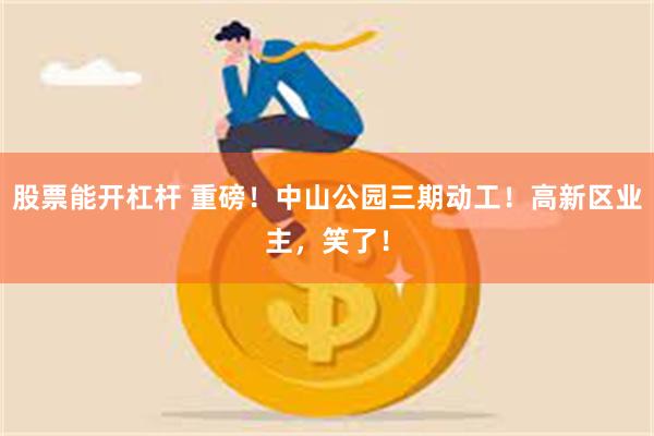 股票能开杠杆 重磅！中山公园三期动工！高新区业主，笑了！