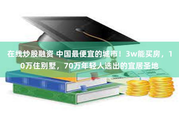 在线炒股融资 中国最便宜的城市！3w能买房，10万住别墅，70万年轻人选出的宜居圣地