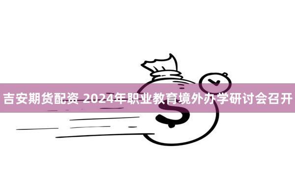 吉安期货配资 2024年职业教育境外办学研讨会召开