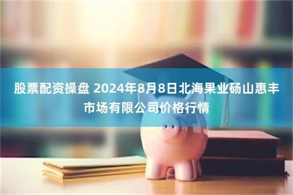 股票配资操盘 2024年8月8日北海果业砀山惠丰市场有限公司价格行情