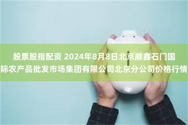 股票股指配资 2024年8月8日北京顺鑫石门国际农产品批发市场集团有限公司北京分公司价格行情