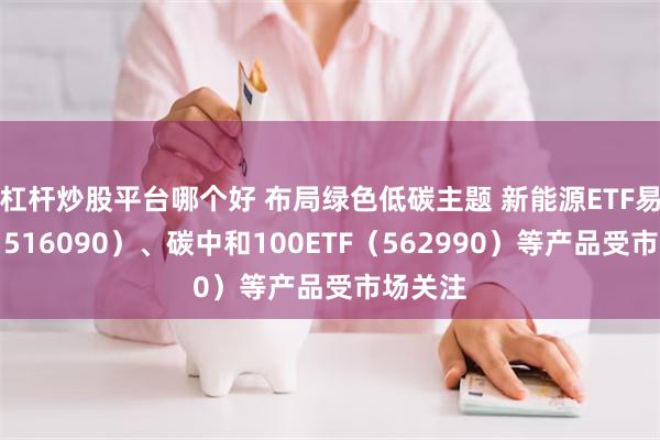 杠杆炒股平台哪个好 布局绿色低碳主题 新能源ETF易方达（516090）、碳中和100ETF（562990）等产品受市场关注