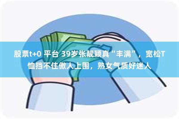 股票t+0 平台 39岁张靓颖真“丰满”，宽松T恤挡不住傲人上围，熟女气质好迷人