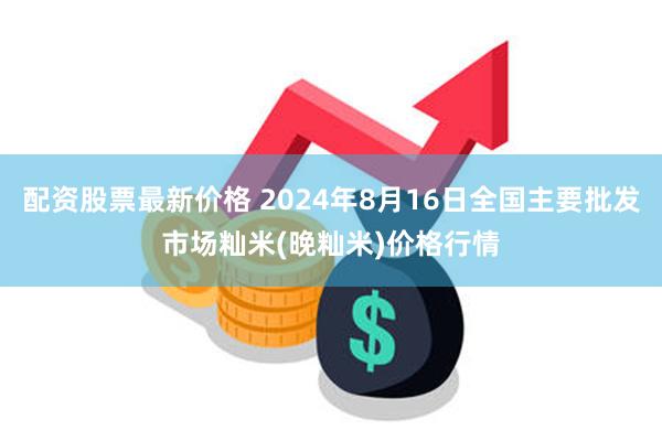 配资股票最新价格 2024年8月16日全国主要批发市场籼米(晚籼米)价格行情