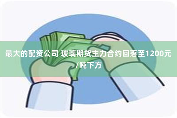 最大的配资公司 玻璃期货主力合约回落至1200元/吨下方