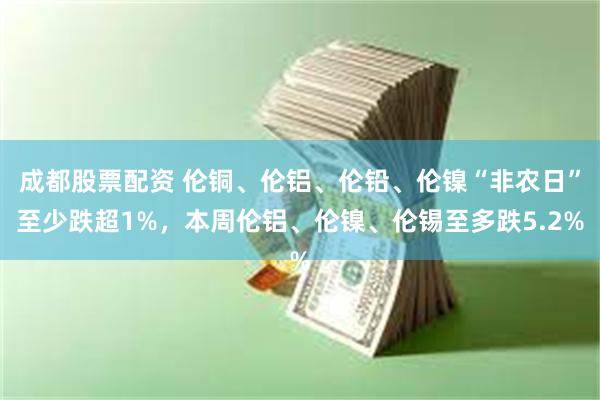 成都股票配资 伦铜、伦铝、伦铅、伦镍“非农日”至少跌超1%，本周伦铝、伦镍、伦锡至多跌5.2%