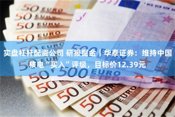 实盘杠杆配资公司 研报掘金丨华泰证券：维持中国核电“买入”评级，目标价12.39元