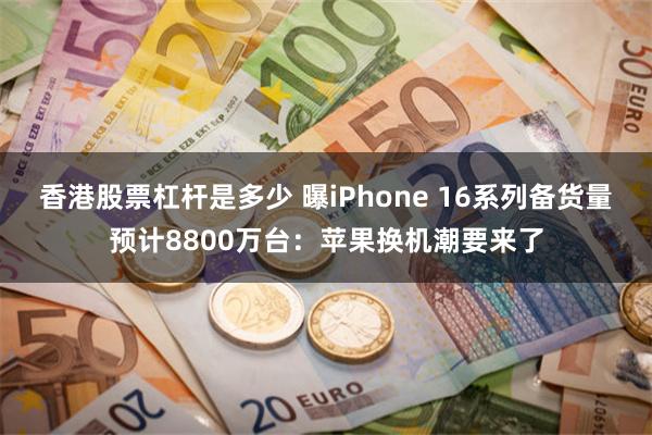 香港股票杠杆是多少 曝iPhone 16系列备货量预计8800万台：苹果换机潮要来了