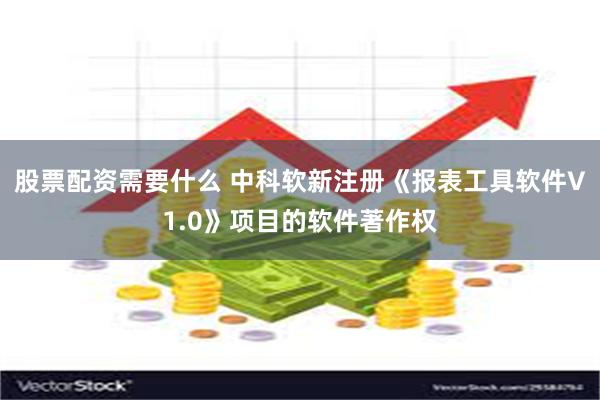 股票配资需要什么 中科软新注册《报表工具软件V1.0》项目的软件著作权