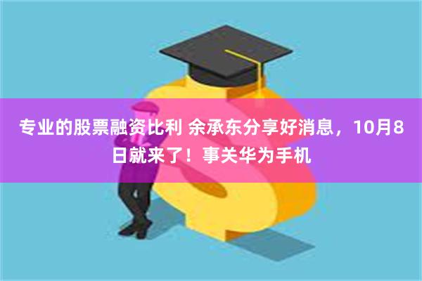 专业的股票融资比利 余承东分享好消息，10月8日就来了！事关华为手机