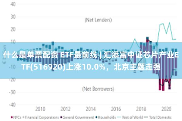 什么是单票配资 ETF最前线 | 汇添富中证芯片产业ETF(516920)上涨10.0%，北京主题走强