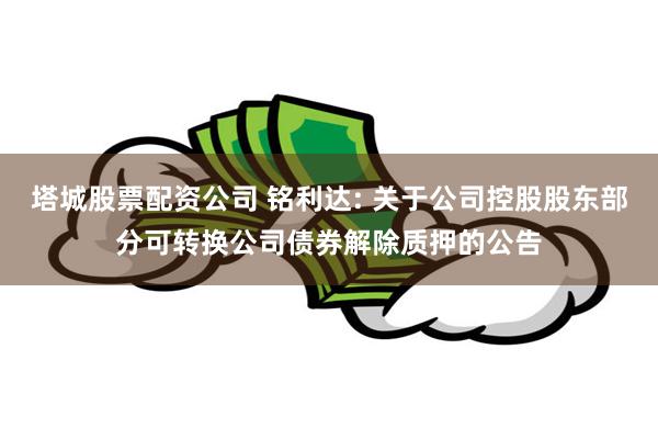 塔城股票配资公司 铭利达: 关于公司控股股东部分可转换公司债券解除质押的公告