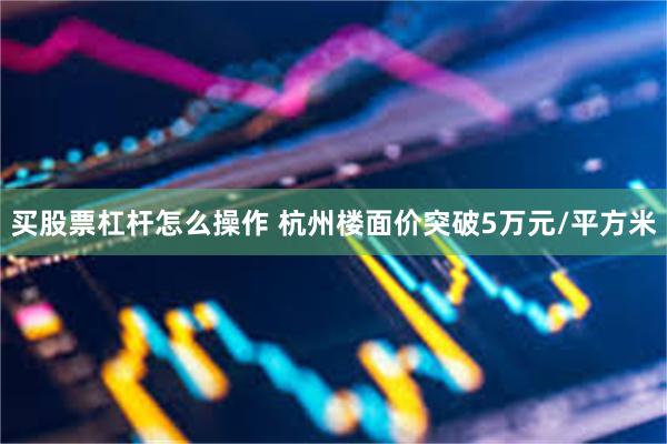 买股票杠杆怎么操作 杭州楼面价突破5万元/平方米