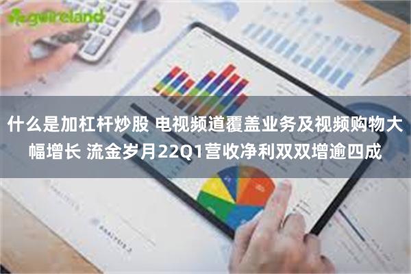 什么是加杠杆炒股 电视频道覆盖业务及视频购物大幅增长 流金岁月22Q1营收净利双双增逾四成