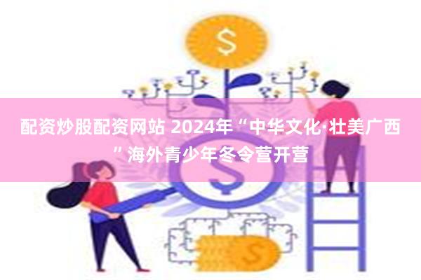 配资炒股配资网站 2024年“中华文化·壮美广西”海外青少年冬令营开营