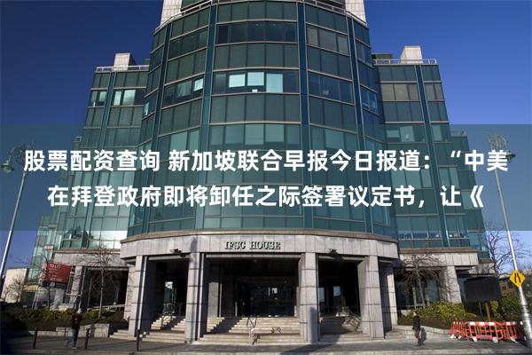 股票配资查询 新加坡联合早报今日报道：“中美在拜登政府即将卸任之际签署议定书，让《