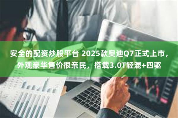 安全的配资炒股平台 2025款奥迪Q7正式上市，外观豪华售价很亲民，搭载3.0T轻混+四驱