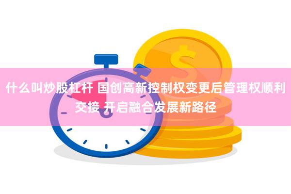 什么叫炒股杠杆 国创高新控制权变更后管理权顺利交接 开启融合发展新路径